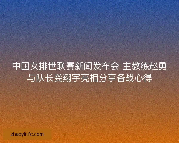 中国女排世联赛新闻发布会 主教练赵勇与队长龚翔宇亮相分享备战心得