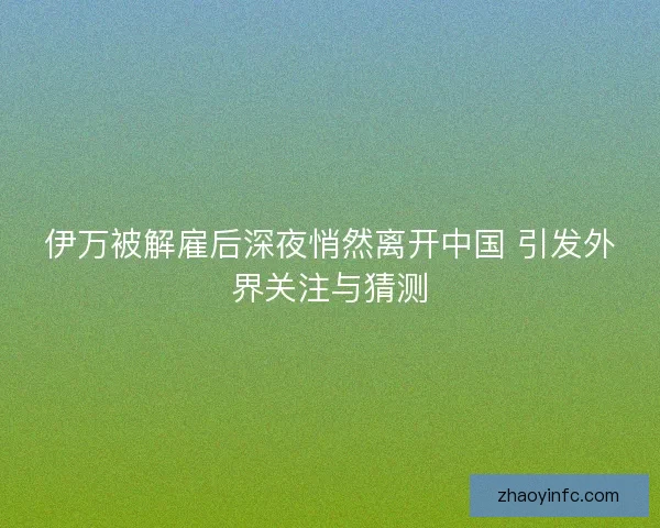 伊万被解雇后深夜悄然离开中国 引发外界关注与猜测