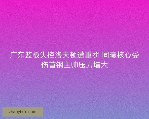 广东篮板失控洛夫顿遭重罚 同曦核心受伤首钢主帅压力增大 广东篮板失控洛夫顿遭重罚 同曦核心受伤首钢主帅压力增大