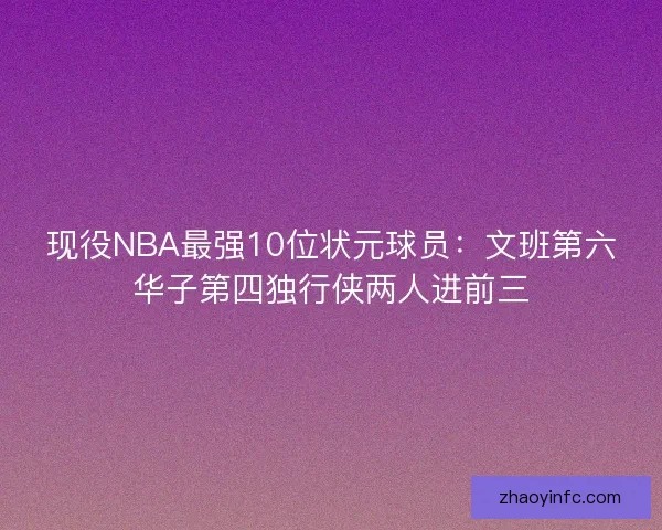 现役NBA最强10位状元球员:文班第六华子第四独行侠两人进前三 现役NBA最强10位状元球员:文班第六华子第四独行侠两人进前三