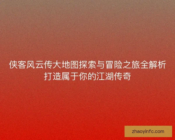 侠客风云传大地图探索与冒险之旅全解析打造属于你的江湖传奇