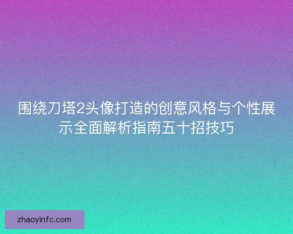 围绕刀塔2头像打造的创意风格与个性展示全面解析指南五十招技巧