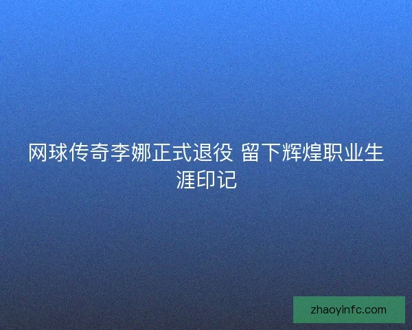 网球传奇李娜正式退役 留下辉煌职业生涯印记