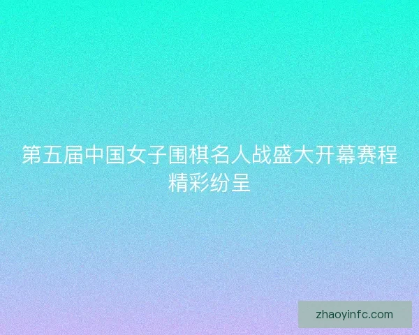 第五届中国女子围棋名人战盛大开幕赛程精彩纷呈