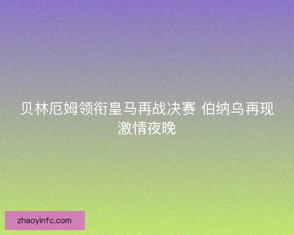 贝林厄姆领衔皇马再战决赛 伯纳乌再现激情夜晚