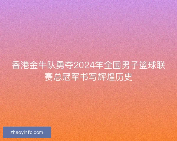 香港金牛队勇夺2024年全国男子篮球联赛总冠军书写辉煌历史 香港金牛队勇夺2024年全国男子篮球联赛总冠军书写辉煌历史