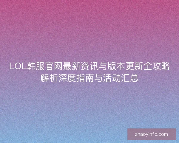 LOL韩服官网最新资讯与版本更新全攻略解析深度指南与活动汇总 LOL韩服官网最新资讯与版本更新全攻略解析深度指南与活动汇总