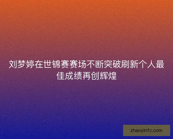 刘梦婷在世锦赛赛场不断突破刷新个人最佳成绩再创辉煌