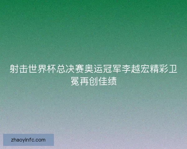 射击世界杯总决赛奥运冠军李越宏精彩卫冕再创佳绩 射击世界杯总决赛奥运冠军李越宏精彩卫冕再创佳绩