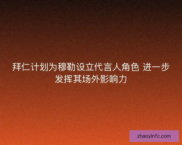 拜仁计划为穆勒设立代言人角色 进一步发挥其场外影响力