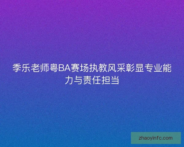 季乐老师粤BA赛场执教风采彰显专业能力与责任担当