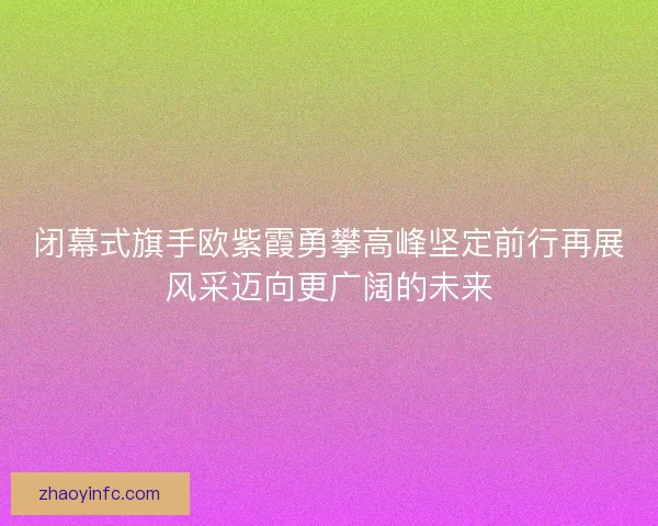 闭幕式旗手欧紫霞勇攀高峰坚定前行再展风采迈向更广阔的未来