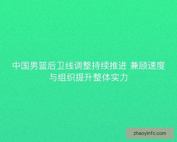 中国男篮后卫线调整持续推进 兼顾速度与组织提升整体实力