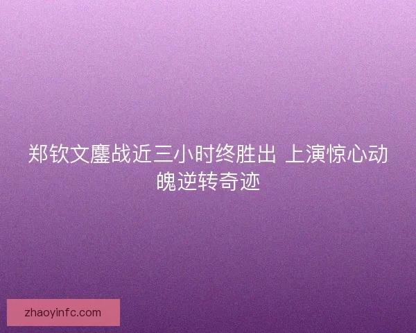 郑钦文鏖战近三小时终胜出 上演惊心动魄逆转奇迹 郑钦文鏖战近三小时终胜出 上演惊心动魄逆转奇迹