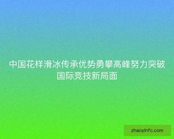 中国花样滑冰传承优势勇攀高峰努力突破国际竞技新局面 中国花样滑冰传承优势勇攀高峰努力突破国际竞技新局面