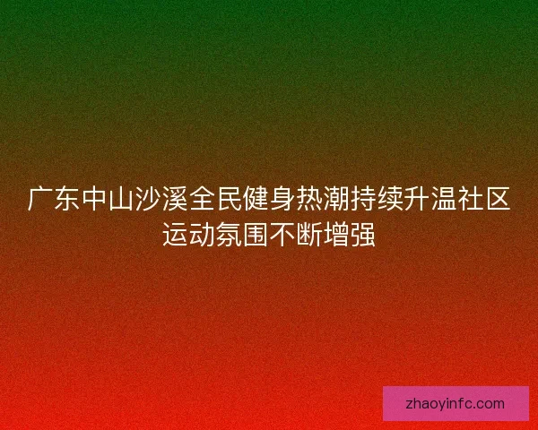 广东中山沙溪全民健身热潮持续升温社区运动氛围不断增强 广东中山沙溪全民健身热潮持续升温社区运动氛围不断增强