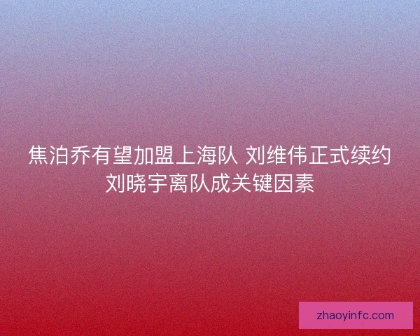 焦泊乔有望加盟上海队 刘维伟正式续约刘晓宇离队成关键因素 焦泊乔有望加盟上海队 刘维伟正式续约刘晓宇离队成关键因素