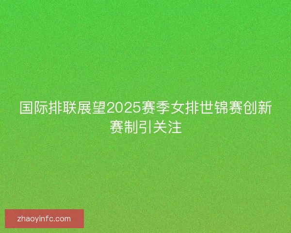 国际排联展望2025赛季女排世锦赛创新赛制引关注 国际排联展望2025赛季女排世锦赛创新赛制引关注