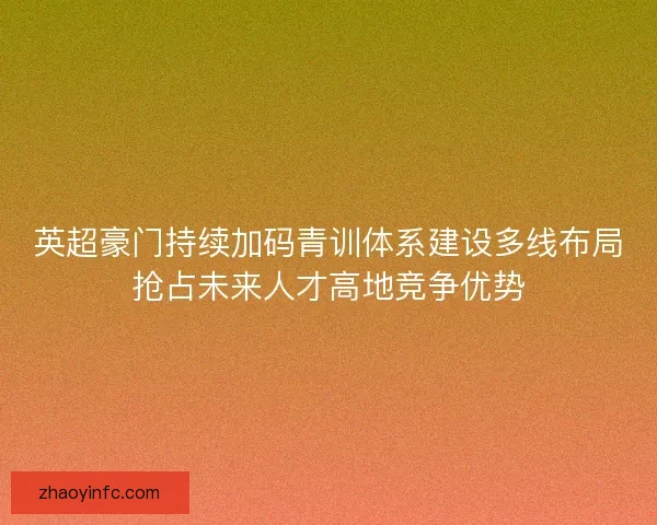 英超豪门持续加码青训体系建设多线布局抢占未来人才高地竞争优势 英超豪门持续加码青训体系建设多线布局抢占未来人才高地竞争优势