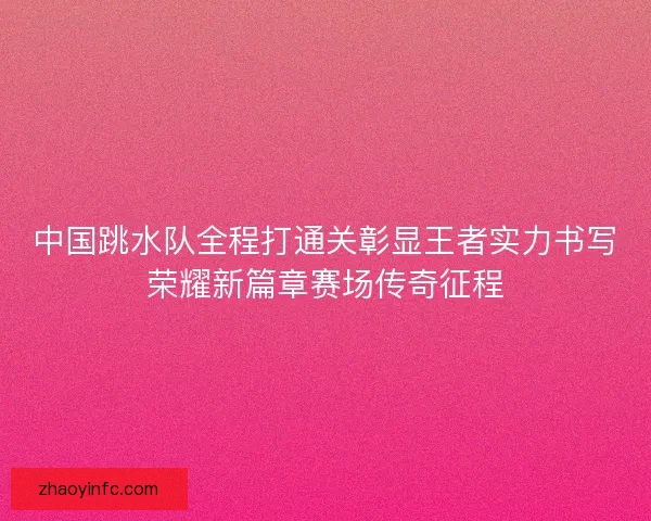 中国跳水队全程打通关彰显王者实力书写荣耀新篇章赛场传奇征程