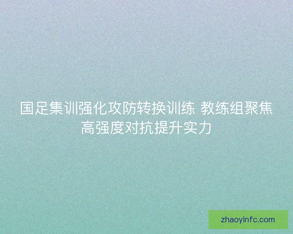 国足集训强化攻防转换训练 教练组聚焦高强度对抗提升实力