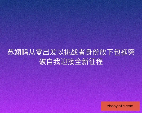 苏翊鸣从零出发以挑战者身份放下包袱突破自我迎接全新征程